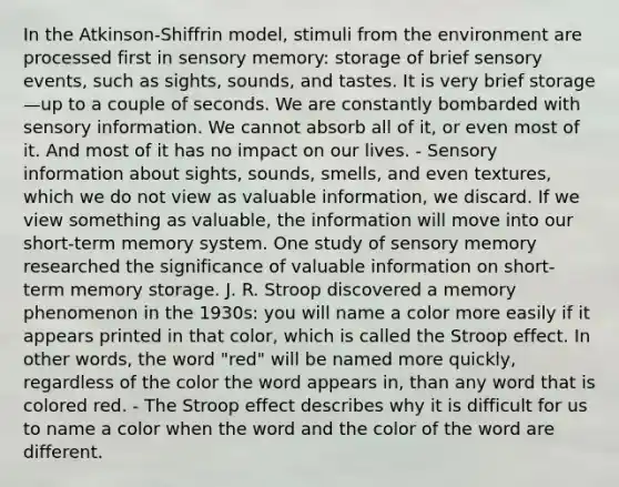 In the Atkinson-Shiffrin model, stimuli from the environment are processed first in sensory memory: storage of brief sensory events, such as sights, sounds, and tastes. It is very brief storage—up to a couple of seconds. We are constantly bombarded with sensory information. We cannot absorb all of it, or even most of it. And most of it has no impact on our lives. - Sensory information about sights, sounds, smells, and even textures, which we do not view as valuable information, we discard. If we view something as valuable, the information will move into our short-term memory system. One study of sensory memory researched the significance of valuable information on short-term memory storage. J. R. Stroop discovered a memory phenomenon in the 1930s: you will name a color more easily if it appears printed in that color, which is called the Stroop effect. In other words, the word "red" will be named more quickly, regardless of the color the word appears in, than any word that is colored red. - The Stroop effect describes why it is difficult for us to name a color when the word and the color of the word are different.