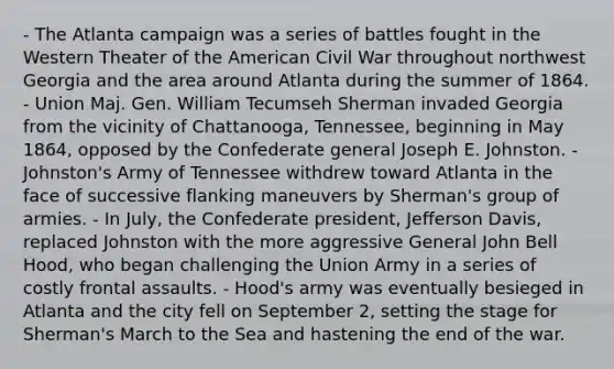 - The Atlanta campaign was a series of battles fought in the Western Theater of the American Civil War throughout northwest Georgia and the area around Atlanta during the summer of 1864. - Union Maj. Gen. William Tecumseh Sherman invaded Georgia from the vicinity of Chattanooga, Tennessee, beginning in May 1864, opposed by the Confederate general Joseph E. Johnston. - Johnston's Army of Tennessee withdrew toward Atlanta in the face of successive flanking maneuvers by Sherman's group of armies. - In July, the Confederate president, Jefferson Davis, replaced Johnston with the more aggressive General John Bell Hood, who began challenging the Union Army in a series of costly frontal assaults. - Hood's army was eventually besieged in Atlanta and the city fell on September 2, setting the stage for Sherman's March to the Sea and hastening the end of the war.