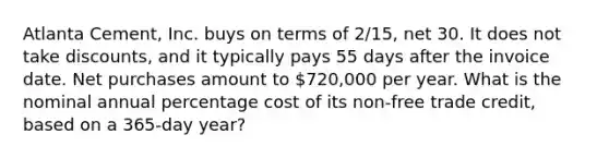 Atlanta Cement, Inc. buys on terms of 2/15, net 30. It does not take discounts, and it typically pays 55 days after the invoice date. Net purchases amount to 720,000 per year. What is the nominal annual percentage cost of its non-free trade credit, based on a 365-day year?