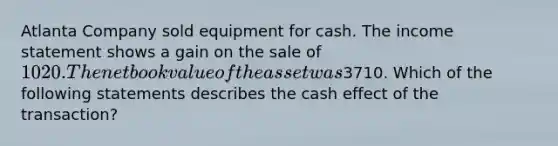 Atlanta Company sold equipment for cash. The income statement shows a gain on the sale of 1020. The net book value of the asset was3710. Which of the following statements describes the cash effect of the transaction?