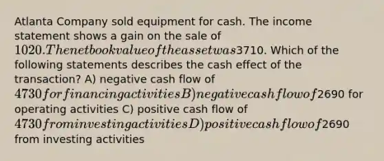 Atlanta Company sold equipment for cash. The income statement shows a gain on the sale of 1020. The net book value of the asset was3710. Which of the following statements describes the cash effect of the transaction? A) negative cash flow of 4730 for financing activities B) negative cash flow of2690 for operating activities C) positive cash flow of 4730 from investing activities D) positive cash flow of2690 from investing activities