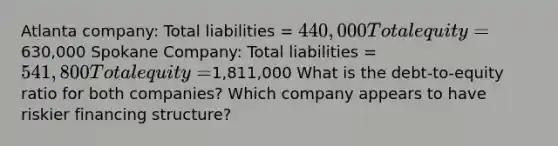 Atlanta company: Total liabilities = 440,000 Total equity =630,000 Spokane Company: Total liabilities = 541,800 Total equity =1,811,000 What is the debt-to-equity ratio for both companies? Which company appears to have riskier financing structure?