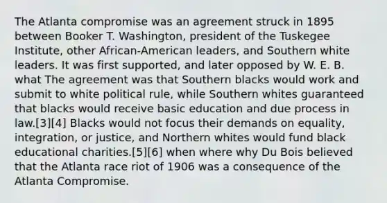 The Atlanta compromise was an agreement struck in 1895 between Booker T. Washington, president of the Tuskegee Institute, other African-American leaders, and Southern white leaders. It was first supported, and later opposed by W. E. B. what The agreement was that Southern blacks would work and submit to white political rule, while Southern whites guaranteed that blacks would receive basic education and due process in law.[3][4] Blacks would not focus their demands on equality, integration, or justice, and Northern whites would fund black educational charities.[5][6] when where why Du Bois believed that the Atlanta race riot of 1906 was a consequence of the Atlanta Compromise.