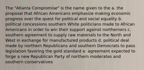 The "Atlanta Compromise" is the name given to the a. the proposal that <a href='https://www.questionai.com/knowledge/kktT1tbvGH-african-americans' class='anchor-knowledge'>african americans</a> emphasize making economic progress over the quest for political and social equality b. political concessions southern White politicians made to African Americans in order to win their support against northerners c. southern agreement to supply raw materials to the North and West in exchange for manufactured products d. political deal made by northern Republicans and southern Democrats to pass legislation favoring the <a href='https://www.questionai.com/knowledge/kVz3wUC7hx-gold-standard' class='anchor-knowledge'>gold standard</a> e. agreement expected to forge a new <a href='https://www.questionai.com/knowledge/kfaWSjD2tO-republican-party' class='anchor-knowledge'>republican party</a> of northern moderates and southern conservatives