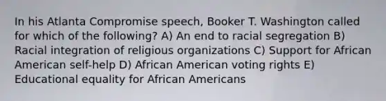 In his Atlanta Compromise speech, Booker T. Washington called for which of the following? A) An end to racial segregation B) Racial integration of religious organizations C) Support for African American self-help D) African American voting rights E) Educational equality for African Americans