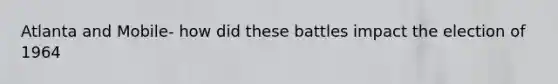 Atlanta and Mobile- how did these battles impact the election of 1964
