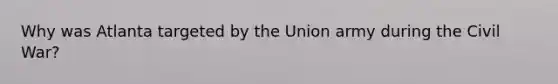 Why was Atlanta targeted by the Union army during the Civil War?