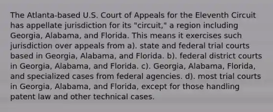 The Atlanta-based U.S. Court of Appeals for the Eleventh Circuit has appellate jurisdiction for its "circuit," a region including Georgia, Alabama, and Florida. This means it exercises such jurisdiction over appeals from a). state and federal trial courts based in Georgia, Alabama, and Florida. b). federal district courts in Georgia, Alabama, and Florida. c). Georgia, Alabama, Florida, and specialized cases from federal agencies. d). most trial courts in Georgia, Alabama, and Florida, except for those handling patent law and other technical cases.