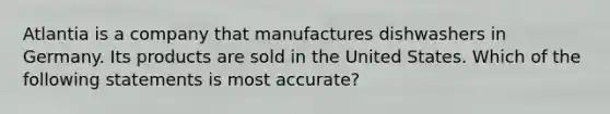 Atlantia is a company that manufactures dishwashers in Germany. Its products are sold in the United States. Which of the following statements is most accurate?