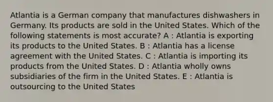 Atlantia is a German company that manufactures dishwashers in Germany. Its products are sold in the United States. Which of the following statements is most accurate? A : Atlantia is exporting its products to the United States. B : Atlantia has a license agreement with the United States. C : Atlantia is importing its products from the United States. D : Atlantia wholly owns subsidiaries of the firm in the United States. E : Atlantia is outsourcing to the United States