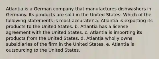 Atlantia is a German company that manufactures dishwashers in Germany. Its products are sold in the United States. Which of the following statements is most accurate? a. Atlantia is exporting its products to the United States. b. Atlantia has a license agreement with the United States. c. Atlantia is importing its products from the United States. d. Atlantia wholly owns subsidiaries of the firm in the United States. e. Atlantia is outsourcing to the United States.