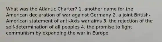 What was the Atlantic Charter? 1. another name for the American declaration of war against Germany 2. a joint British-American statement of anti-Axis war aims 3. the rejection of the self-determination of all peoples 4. the promise to fight communism by expanding the war in Europe