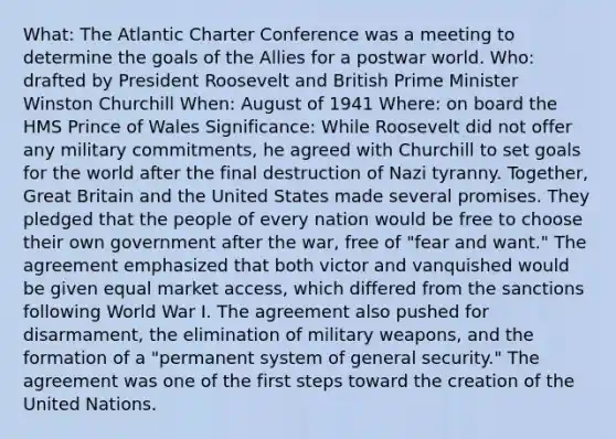 What: The Atlantic Charter Conference was a meeting to determine the goals of the Allies for a postwar world. Who: drafted by President Roosevelt and British Prime Minister Winston Churchill When: August of 1941 Where: on board the HMS Prince of Wales Significance: While Roosevelt did not offer any military commitments, he agreed with Churchill to set goals for the world after the final destruction of Nazi tyranny. Together, Great Britain and the United States made several promises. They pledged that the people of every nation would be free to choose their own government after the war, free of "fear and want." The agreement emphasized that both victor and vanquished would be given equal market access, which differed from the sanctions following World War I. The agreement also pushed for disarmament, the elimination of military weapons, and the formation of a "permanent system of general security." The agreement was one of the first steps toward the creation of the United Nations.