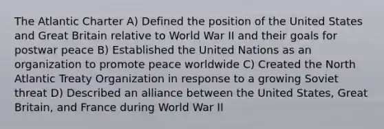 The Atlantic Charter A) Defined the position of the United States and Great Britain relative to World War II and their goals for postwar peace B) Established the United Nations as an organization to promote peace worldwide C) Created the North Atlantic Treaty Organization in response to a growing Soviet threat D) Described an alliance between the United States, Great Britain, and France during World War II