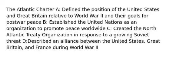 The Atlantic Charter A: Defined the position of the United States and Great Britain relative to World War II and their goals for postwar peace B: Established the United Nations as an organization to promote peace worldwide C: Created the North Atlantic Treaty Organization in response to a growing Soviet threat D:Described an alliance between the United States, Great Britain, and France during World War II