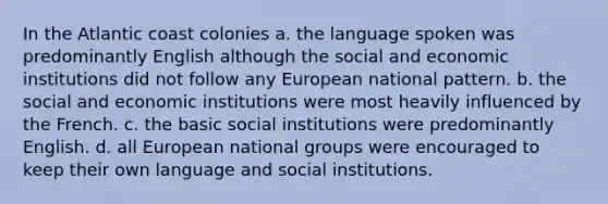 In the Atlantic coast colonies a. the language spoken was predominantly English although the social and economic institutions did not follow any European national pattern. b. the social and economic institutions were most heavily influenced by the French. c. the basic social institutions were predominantly English. d. all European national groups were encouraged to keep their own language and social institutions.