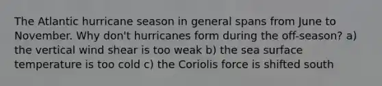 The Atlantic hurricane season in general spans from June to November. Why don't hurricanes form during the off-season? a) the vertical wind shear is too weak b) the sea surface temperature is too cold c) the Coriolis force is shifted south