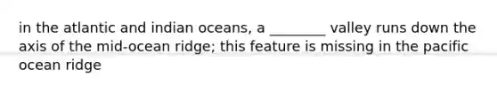 in the atlantic and indian oceans, a ________ valley runs down the axis of the mid-ocean ridge; this feature is missing in the pacific ocean ridge