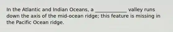 In the Atlantic and Indian Oceans, a _____________ valley runs down the axis of the mid-ocean ridge; this feature is missing in the Pacific Ocean ridge.