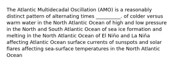 The Atlantic Multidecadal Oscillation (AMO) is a reasonably distinct pattern of alternating times __________. of colder versus warm water in the North Atlantic Ocean of high and low pressure in the North and South Atlantic Ocean of sea ice formation and melting in the North Atlantic Ocean of El Niño and La Niña affecting Atlantic Ocean surface currents of sunspots and solar flares affecting sea-surface temperatures in the North Atlantic Ocean