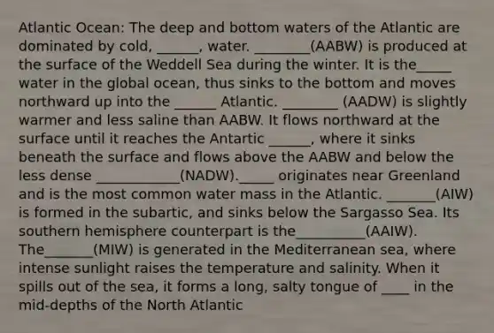 Atlantic Ocean: The deep and bottom waters of the Atlantic are dominated by cold, ______, water. ________(AABW) is produced at the surface of the Weddell Sea during the winter. It is the_____ water in the global ocean, thus sinks to the bottom and moves northward up into the ______ Atlantic. ________ (AADW) is slightly warmer and less saline than AABW. It flows northward at the surface until it reaches the Antartic ______, where it sinks beneath the surface and flows above the AABW and below the less dense ____________(NADW)._____ originates near Greenland and is the most common water mass in the Atlantic. _______(AIW) is formed in the subartic, and sinks below the Sargasso Sea. Its southern hemisphere counterpart is the__________(AAIW). The_______(MIW) is generated in the Mediterranean sea, where intense sunlight raises the temperature and salinity. When it spills out of the sea, it forms a long, salty tongue of ____ in the mid-depths of the North Atlantic