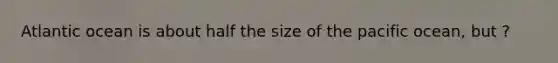 Atlantic ocean is about half the size of the pacific ocean, but ?