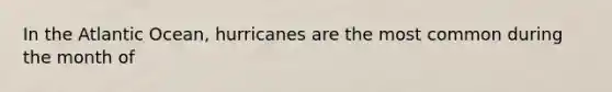 In the Atlantic Ocean, hurricanes are the most common during the month of