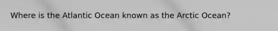 Where is the Atlantic Ocean known as the Arctic Ocean?