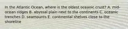 In the Atlantic Ocean, where is the oldest oceanic crust? A. mid-ocean ridges B. abyssal plain next to the continents C. oceanic trenches D. seamounts E. continental shelves close to the shoreline