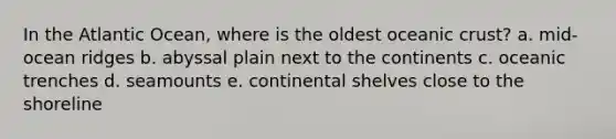 In the Atlantic Ocean, where is the oldest oceanic crust? a. mid-ocean ridges b. abyssal plain next to the continents c. oceanic trenches d. seamounts e. continental shelves close to the shoreline
