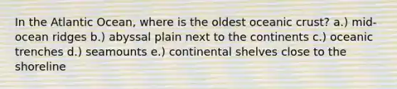 In the Atlantic Ocean, where is the oldest oceanic crust? a.) mid-ocean ridges b.) abyssal plain next to the continents c.) oceanic trenches d.) seamounts e.) continental shelves close to the shoreline