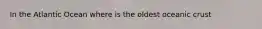 In the Atlantic Ocean where is the oldest oceanic crust