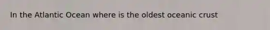 In the Atlantic Ocean where is the oldest oceanic crust