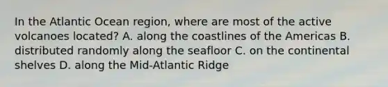 In the Atlantic Ocean region, where are most of the active volcanoes located? A. along the coastlines of the Americas B. distributed randomly along the seafloor C. on the continental shelves D. along the Mid-Atlantic Ridge