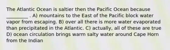 The Atlantic Ocean is saltier then the Pacific Ocean because _________ . A) mountains to the East of the Pacific block water vapor from escaping. B) over all there is more water evaporated than precipitated in the Atlantic. C) actually, all of these are true D) ocean circulation brings warm salty water around Cape Horn from the Indian