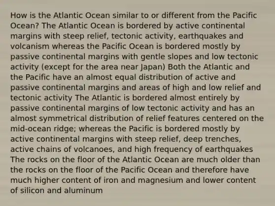 How is the Atlantic Ocean similar to or different from the Pacific Ocean? The Atlantic Ocean is bordered by active continental margins with steep relief, tectonic activity, earthquakes and volcanism whereas the Pacific Ocean is bordered mostly by passive continental margins with gentle slopes and low tectonic activity (except for the area near Japan) Both the Atlantic and the Pacific have an almost equal distribution of active and passive continental margins and areas of high and low relief and tectonic activity The Atlantic is bordered almost entirely by passive continental margins of low tectonic activity and has an almost symmetrical distribution of relief features centered on the mid-ocean ridge; whereas the Pacific is bordered mostly by active continental margins with steep relief, deep trenches, active chains of volcanoes, and high frequency of earthquakes The rocks on the floor of the Atlantic Ocean are much older than the rocks on the floor of the Pacific Ocean and therefore have much higher content of iron and magnesium and lower content of silicon and aluminum