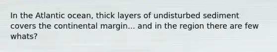 In the Atlantic ocean, thick layers of undisturbed sediment covers the continental margin... and in the region there are few whats?