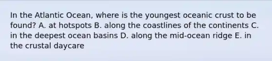 In the Atlantic Ocean, where is the youngest oceanic crust to be found? A. at hotspots B. along the coastlines of the continents C. in the deepest ocean basins D. along the mid-ocean ridge E. in the crustal daycare