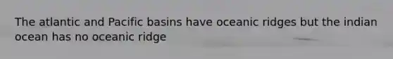 The atlantic and Pacific basins have oceanic ridges but the indian ocean has no oceanic ridge