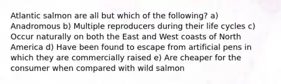 Atlantic salmon are all but which of the following? a) Anadromous b) Multiple reproducers during their life cycles c) Occur naturally on both the East and West coasts of North America d) Have been found to escape from artificial pens in which they are commercially raised e) Are cheaper for the consumer when compared with wild salmon