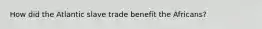 How did the Atlantic slave trade benefit the Africans?