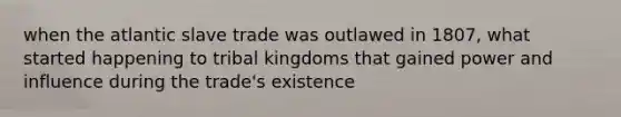 when the atlantic slave trade was outlawed in 1807, what started happening to tribal kingdoms that gained power and influence during the trade's existence