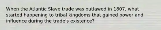 When the Atlantic Slave trade was outlawed in 1807, what started happening to tribal kingdoms that gained power and influence during the trade's existence?