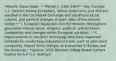 *Atlantic Slave trade - * *Period 1, 1491-1607* * Key Concept 1.2: Contact among Europeans, Native Americans, and Africans resulted in the Columbian Exchange and significant social, cultural, and political changes on both sides of the Atlantic Ocean.* * I. European expansion into the Western Hemisphere generated intense social, religious, political, and economic competition and changes within European societies. * *C. Improvements in maritime technology and more organized methods for conducting international trade, such as joint-stock companies, helped drive changes to economies in Europe and the Americas.* *(source: 2015 Revised College Board Content Outline for A.P. U.S. History)*