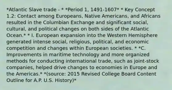 *Atlantic Slave trade - * *Period 1, 1491-1607* * Key Concept 1.2: Contact among Europeans, Native Americans, and Africans resulted in the Columbian Exchange and significant social, cultural, and political changes on both sides of the Atlantic Ocean.* * I. European expansion into the Western Hemisphere generated intense social, religious, political, and economic competition and changes within European societies. * *C. Improvements in maritime technology and more organized methods for conducting international trade, such as joint-stock companies, helped drive changes to economies in Europe and the Americas.* *(source: 2015 Revised College Board Content Outline for A.P. U.S. History)*