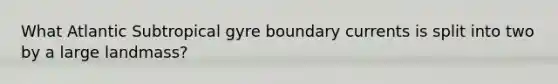 What Atlantic Subtropical gyre boundary currents is split into two by a large landmass?