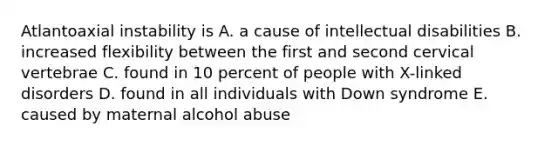 Atlantoaxial instability is A. a cause of intellectual disabilities B. increased flexibility between the first and second cervical vertebrae C. found in 10 percent of people with X-linked disorders D. found in all individuals with Down syndrome E. caused by maternal alcohol abuse