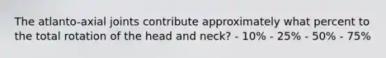 The atlanto-axial joints contribute approximately what percent to the total rotation of the head and neck? - 10% - 25% - 50% - 75%