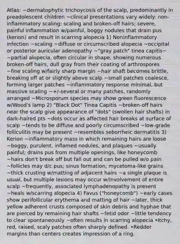 Atlas: ~dermatophytic trichoycosis of the scalp, predominantly in preadolescent children ~clinical presentations vary widely: non-inflammatory scaling; scaling and broken-off hairs; severe, painful inflammation w/painful, boggy nodules that drain pus (kerion) and result in scarring alopecia 1) Noninflammatory infection ~scaling ~diffuse or circumscribed alopecia ~occipital or posterior auricular adenopathy ~"gray patch" tinea capitis~ ~partial alopecia, often circular in shape, showing numerous broken-off hairs, dull gray from their coating of arthrospores ~fine scaling w/fairly sharp margin ~hair shaft becomes brittle, breaking off at or slightly above scalp ~small patches coalesce, forming larger patches ~inflammatory response minimal, but massive scaling ~+/-several or many patches, randomly arranged ~Microsporum species may show green fluorescence w/Wood's lamp 2) "Black Dot" Tinea Capitis ~broken-off hairs near the scalp give appearance of "dots" (swollen hair shafts) in dark-haired pts ~dots occur as affected hair breaks at surface of scalp ~tends to be diffuse and poorly circumscribed ~low-grade folliculitis may be present ~resembles seborrheic dermatitis 3) Kerion ~inflammatory mass in which remaining hairs are loose ~boggy, purulent, inflamed nodules, and plaques ~usually painful; drains pus from multiple openings, like honeycomb ~hairs don't break off but fall out and can be pulled w/o pain ~follicles may d/c pus; sinus formation; mycetoma-like grains ~thick crusting w/matting of adjacent hairs ~a single plaque is usual, but multiple lesions may occur w/involvement of entire scalp ~frequently, associated lymphadenopathy is present ~heals w/scarring alopecia 4) Favus ("honeycomb") ~early cases show perifollicular erythema and matting of hair ~later, thick yellow adherent crusts composed of skin debris and hyphae that are pierced by remaining hair shafts ~fetid odor ~little tendency to clear spontaneously ~often results in scarring alopecia •Itchy, red, raised, scaly patches often sharply defined. •Redder margins than centers creates impression of a ring.