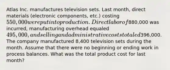 Atlas Inc. manufactures television sets. Last month, direct materials (electronic components, etc.) costing 550,000 were put into production. Direct labor of880,000 was incurred, manufacturing overhead equaled 495,000, and selling and administrative costs totaled396,000. The company manufactured 8,400 television sets during the month. Assume that there were no beginning or ending work in process balances. What was the total product cost for last month?